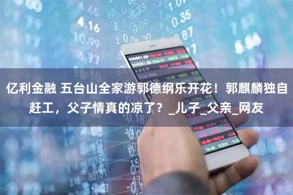 亿利金融 五台山全家游郭德纲乐开花!郭麒麟独自赶工,父子情真的凉了?_儿子_父亲_网友