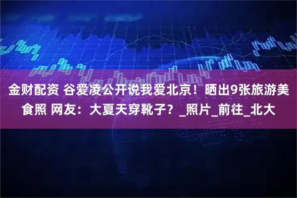 金财配资 谷爱凌公开说我爱北京！晒出9张旅游美食照 网友：大夏天穿靴子？_照片_前往_北大