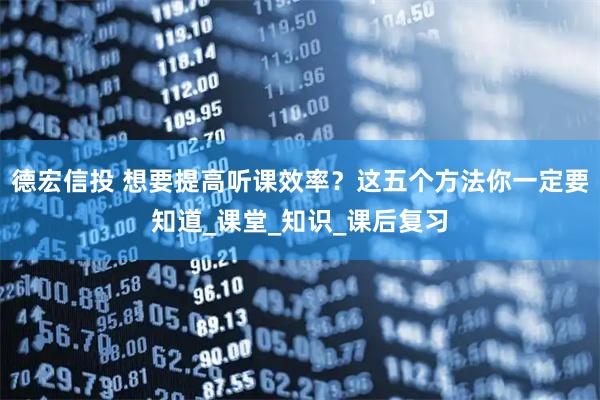 德宏信投 想要提高听课效率？这五个方法你一定要知道_课堂_知识_课后复习