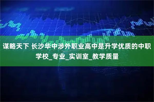 谋略天下 长沙华中涉外职业高中是升学优质的中职学校_专业_实训室_教学质量