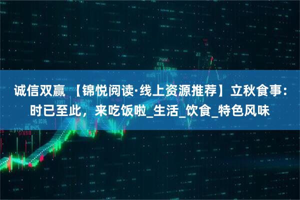 诚信双赢 【锦悦阅读·线上资源推荐】立秋食事：时已至此，来吃饭啦_生活_饮食_特色风味