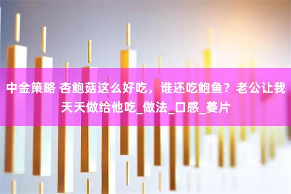 中金策略 杏鲍菇这么好吃，谁还吃鲍鱼？老公让我天天做给他吃_做法_口感_姜片