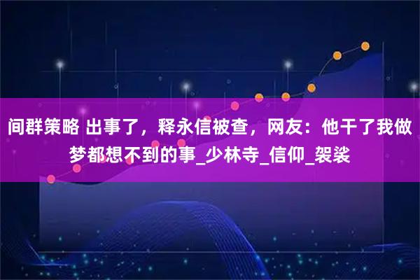 间群策略 出事了，释永信被查，网友：他干了我做梦都想不到的事_少林寺_信仰_袈裟