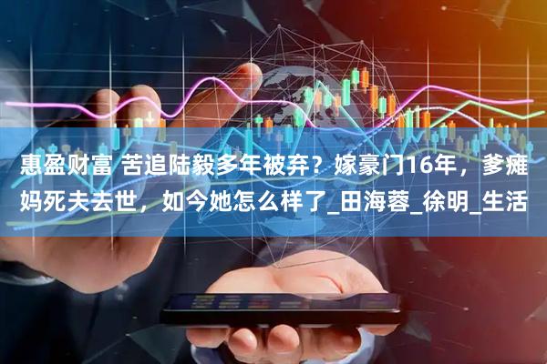 惠盈财富 苦追陆毅多年被弃?嫁豪门16年,爹瘫妈死夫去世,如今她怎么样了_田海蓉_徐明_生活